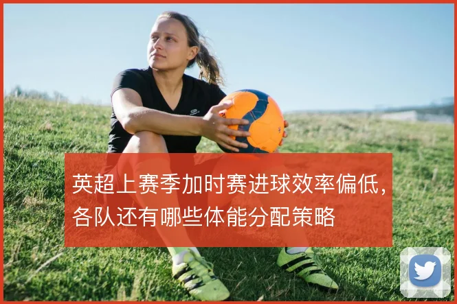 英超上赛季加时赛进球效率偏低，各队还有哪些体能分配策略