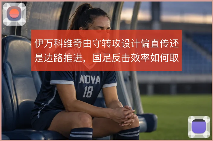 伊万科维奇由守转攻设计偏直传还是边路推进，国足反击效率如何取舍