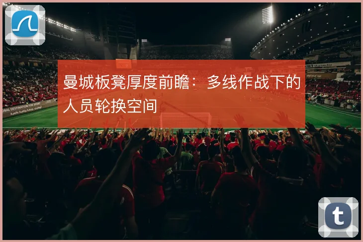 曼城板凳厚度前瞻：多线作战下的人员轮换空间