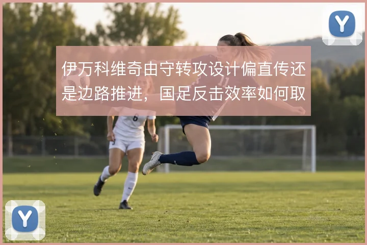 伊万科维奇由守转攻设计偏直传还是边路推进，国足反击效率如何取舍