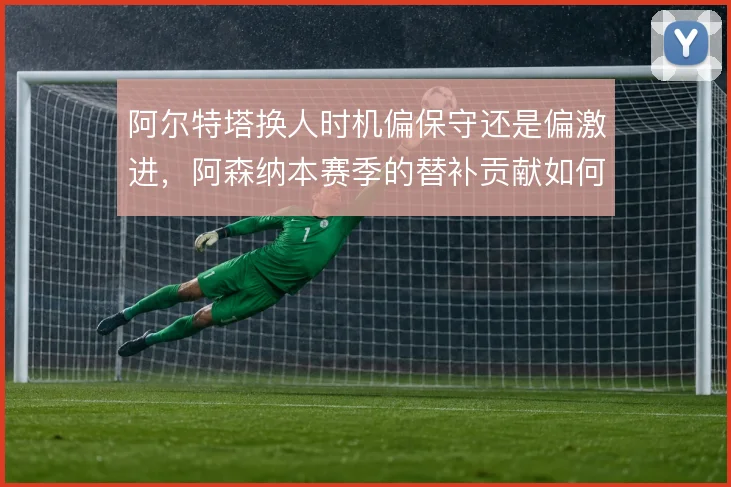 阿尔特塔换人时机偏保守还是偏激进,阿森纳本赛季的替补贡献如何取舍