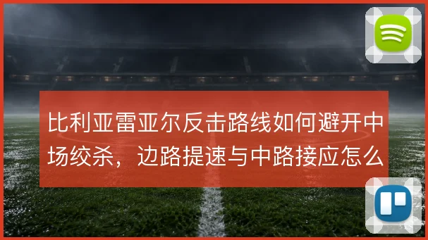 比利亚雷亚尔反击路线如何避开中场绞杀,边路提速与中路接应怎么衔接