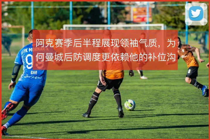 阿克赛季后半程展现领袖气质，为何曼城后防调度更依赖他的补位沟通