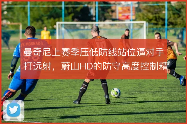 曼奇尼上赛季压低防线站位逼对手打远射，蔚山HD的防守高度控制精准