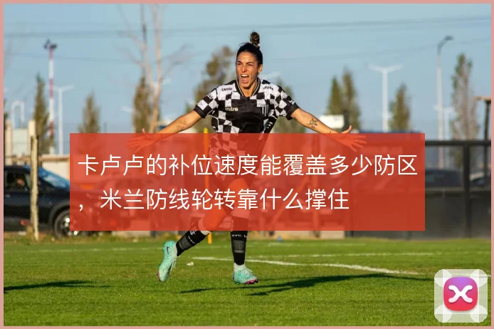 卡卢卢的补位速度能覆盖多少防区，米兰防线轮转靠什么撑住
