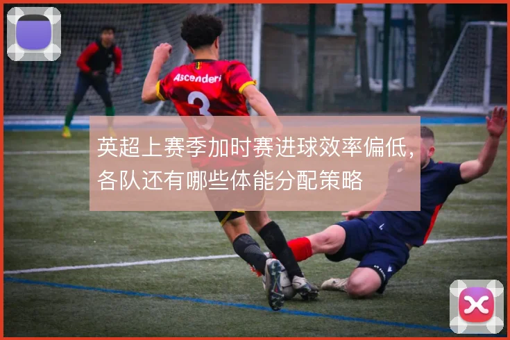英超上赛季加时赛进球效率偏低，各队还有哪些体能分配策略