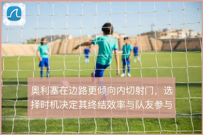 奥利塞在边路更倾向内切射门，选择时机决定其终结效率与队友参与度