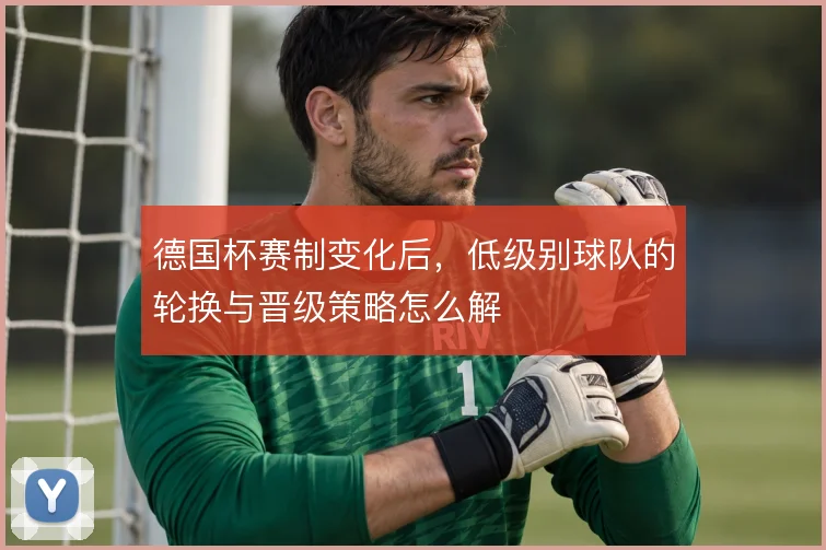 德国杯赛制变化后,低级别球队的轮换与晋级策略怎么解