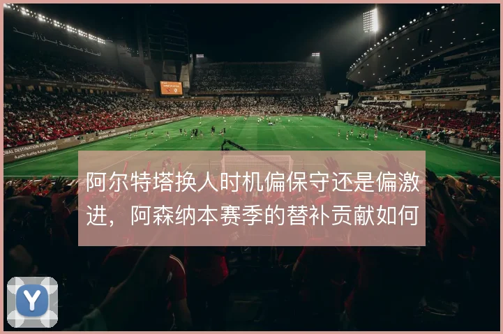 阿尔特塔换人时机偏保守还是偏激进,阿森纳本赛季的替补贡献如何取舍