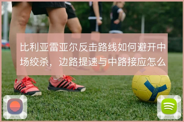 比利亚雷亚尔反击路线如何避开中场绞杀,边路提速与中路接应怎么衔接