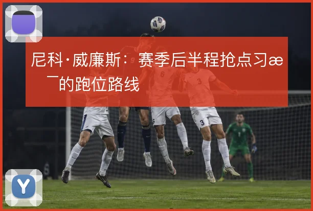 尼科·威廉斯:赛季后半程抢点习惯的跑位路线