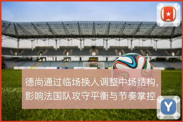德尚通过临场换人调整中场结构，影响法国队攻守平衡与节奏掌控