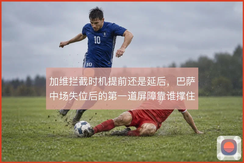 加维拦截时机提前还是延后,巴萨中场失位后的第一道屏障靠谁撑住
