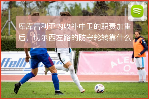 库库雷利亚内收补中卫的职责加重后，切尔西左路的防守轮转靠什么撑住