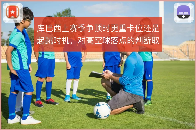 库巴西上赛季争顶时更重卡位还是起跳时机,对高空球落点的判断取舍