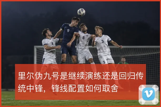 里尔伪九号是继续演练还是回归传统中锋，锋线配置如何取舍