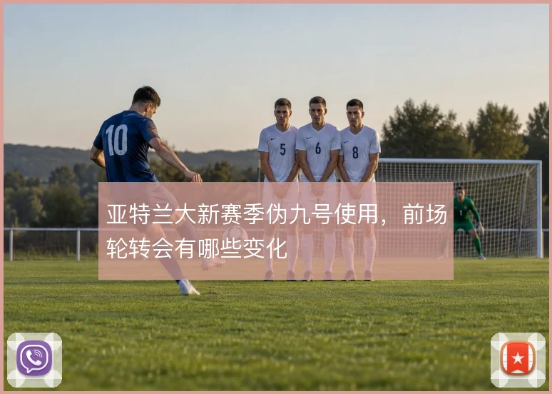亚特兰大新赛季伪九号使用，前场轮转会有哪些变化