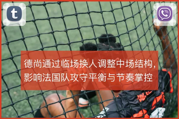 德尚通过临场换人调整中场结构，影响法国队攻守平衡与节奏掌控