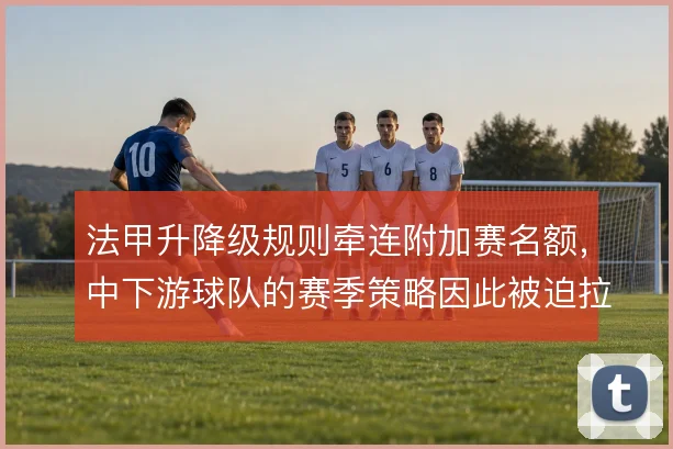 法甲升降级规则牵连附加赛名额，中下游球队的赛季策略因此被迫拉长