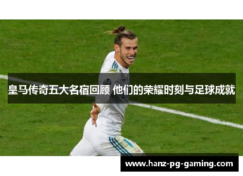 皇马传奇五大名宿回顾 他们的荣耀时刻与足球成就 皇马传奇五大名宿回顾 他们的荣耀时刻与足球成就