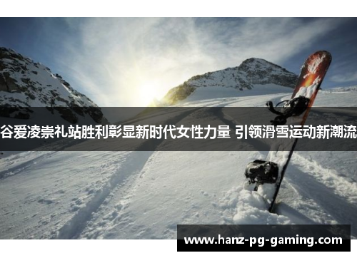 谷爱凌崇礼站胜利彰显新时代女性力量 引领滑雪运动新潮流 谷爱凌崇礼站胜利彰显新时代女性力量 引领滑雪运动新潮流