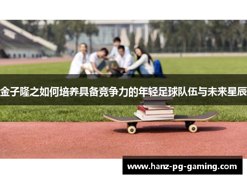 金子隆之如何培养具备竞争力的年轻足球队伍与未来星辰 金子隆之如何培养具备竞争力的年轻足球队伍与未来星辰