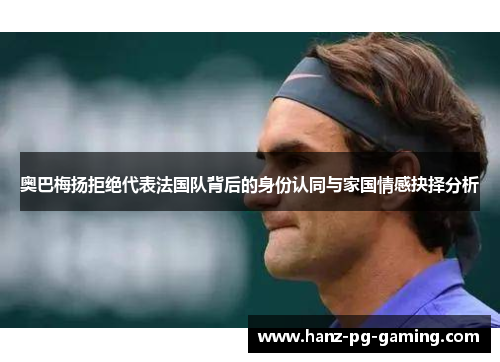 奥巴梅扬拒绝代表法国队背后的身份认同与家国情感抉择分析
