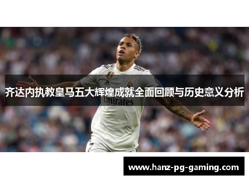齐达内执教皇马五大辉煌成就全面回顾与历史意义分析