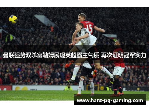 曼联强势双杀富勒姆展现英超霸主气质 再次证明冠军实力 曼联强势双杀富勒姆展现英超霸主气质 再次证明冠军实力