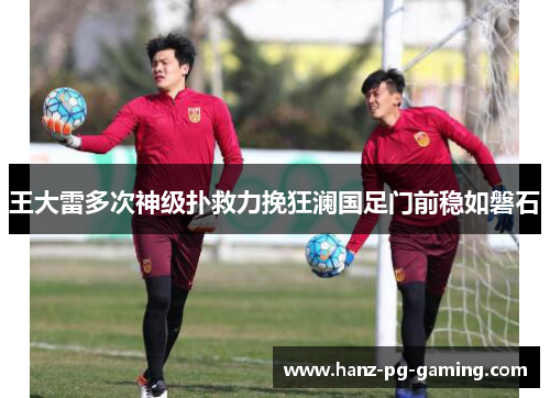 王大雷多次神级扑救力挽狂澜国足门前稳如磐石