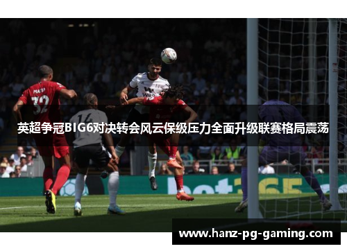 英超争冠BIG6对决转会风云保级压力全面升级联赛格局震荡 英超争冠BIG6对决转会风云保级压力全面升级联赛格局震荡