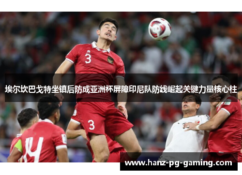 埃尔坎巴戈特坐镇后防成亚洲杯屏障印尼队防线崛起关键力量核心柱