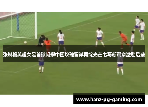 张琳艳英超女足首球闪耀中国玫瑰留洋再绽光芒书写新篇章激励后辈